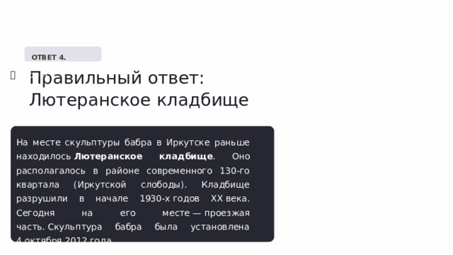   ОТВЕТ 4. Правильный ответ: Лютеранское кладбище ✅  Верно! На месте скульптуры бабра в Иркутске раньше находилось  Лютеранское кладбище . Оно располагалось в районе современного 130-го квартала (Иркутской слободы). Кладбище разрушили в начале 1930-х годов XX века. Сегодня на его месте — проезжая часть. Скульптура бабра была установлена 4 октября 2012 года. 