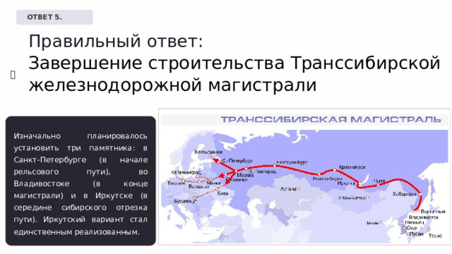   ОТВЕТ 5. Правильный ответ: Завершение строительства Транссибирской железнодорожной магистрали ✅  Верно! Изначально планировалось установить три памятника: в Санкт-Петербурге (в начале рельсового пути), во Владивостоке (в конце магистрали) и в Иркутске (в середине сибирского отрезка пути). Иркутский вариант стал единственным реализованным. 