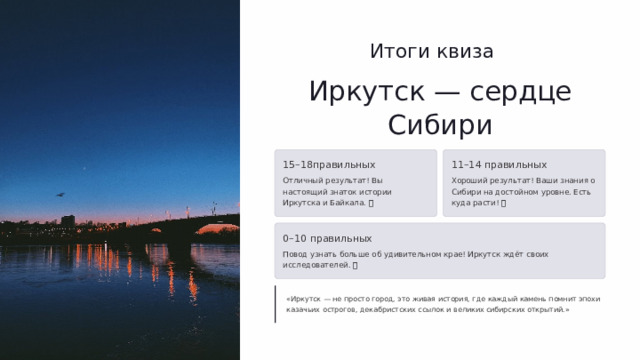  Итоги квиза Иркутск — сердце Сибири 15–18правильных 11–14 правильных Отличный результат! Вы настоящий знаток истории Иркутска и Байкала. 🏆 Хороший результат! Ваши знания о Сибири на достойном уровне. Есть куда расти! 📚 0–10 правильных Повод узнать больше об удивительном крае! Иркутск ждёт своих исследователей. 🌏 «Иркутск — не просто город, это живая история, где каждый камень помнит эпохи казачьих острогов, декабристских ссылок и великих сибирских открытий.» 