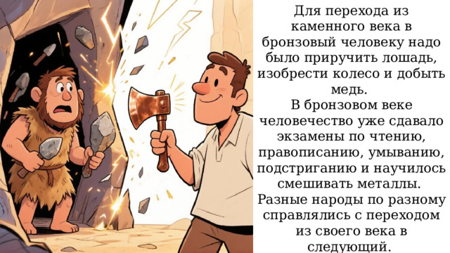 Для перехода из каменного века в бронзовый человеку надо было приручить лошадь, изобрести колесо и добыть медь. В бронзовом веке человечество уже сдавало экзамены по чтению, правописанию, умыванию, подстриганию и научилось смешивать металлы. Разные народы по разному справлялись с переходом из своего века в следующий. В основном везло тем, у кого было тепло, светло, море и пальмы. 