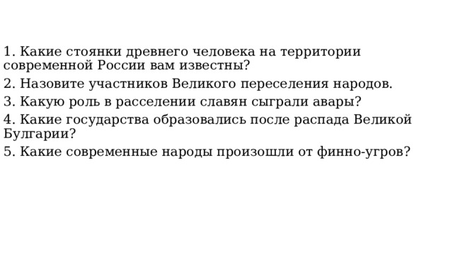 1. Какие стоянки древнего человека на территории современной России вам известны? 2. Назовите участников Великого переселения народов. 3. Какую роль в расселении славян сыграли авары? 4. Какие государства образовались после распада Великой Булгарии? 5. Какие современные народы произошли от финно-угров? 