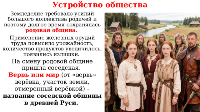 Устройство общества Земледелие требовало усилий большого коллектива родичей и поэтому долгое время сохранялась родовая община. Применение железных орудий труда повысило урожайность, количество продуктов увеличилось, появились излишки. На смену родовой общине пришла соседская. Вервь или мир (от «вервь» верёвка, участок земли, отмеренный верёвкой) – название соседской общины в древней Руси. 