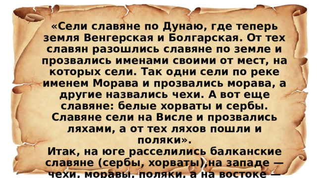«Сели славяне по Дунаю, где теперь земля Венгерская и Болгарская. От тех славян разошлись славяне по земле и прозвались именами своими от мест, на которых сели. Так одни сели по реке именем Морава и прозвались морава, а другие назвались чехи. А вот еще славяне: белые хорваты и сербы. Славяне сели на Висле и прозвались ляхами, а от тех ляхов пошли и поляки». Итак, на юге расселились балканские славяне (сербы, хорваты),на западе — чехи, моравы, поляки, а на востоке — поляне, древляне, дреговичи, северяне, кривичи, радимичи, словене, волыняне, тиверцы, уличи». из «Повести временных лет» 