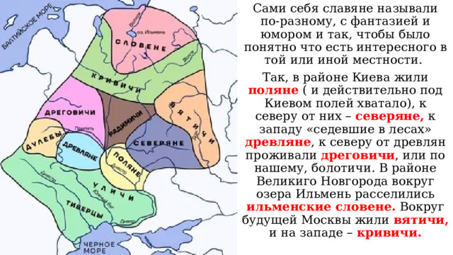 Сами себя славяне называли по-разному, с фантазией и юмором и так, чтобы было понятно что есть интересного в той или иной местности. Так, в районе Киева жили поляне ( и действительно под Киевом полей хватало), к северу от них – северяне, к западу «седевшие в лесах» древляне , к северу от древлян проживали дреговичи , или по нашему, болотичи. В районе Великиго Новгорода вокруг озера Ильмень расселились ильменские словене. Вокруг будущей Москвы жили вятичи, и на западе – кривичи. 