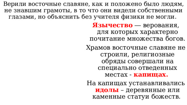 Верили восточные славяне, как и положено было людям, не знавшим грамоты, в то что они видели собственными глазами, но объяснить без учителя физики не могли. Язычество ― верования, для которых характерно почитание множества богов. Храмов восточные славяне не строили, религиозные обряды совершали на специально отведенных местах - капищах. На капищах устанавливались идолы – деревянные или каменные статуи божеств. 
