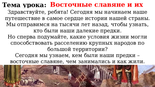 Восточные славяне и их соседи Тема урока: Здравствуйте, ребята! Сегодня мы начинаем наше путешествие в самое сердце истории нашей страны. Мы отправимся на тысячи лет назад, чтобы узнать, кто были наши далекие предки. Но сперва подумайте, какие условия жизни могли способствовать расселению крупных народов по большой территории? Сегодня мы узнаем, кем были наши предки – восточные славяне, чем занимались и как жили. 