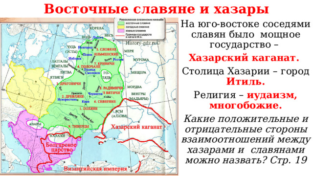 Восточные славяне и хазары На юго-востоке соседями славян было мощное государство – Хазарский каганат. Столица Хазарии – город Итиль. Религия – иудаизм, многобожие. Какие положительные и отрицательные стороны взаимоотношений между хазарами и славянами можно назвать? Стр. 19 
