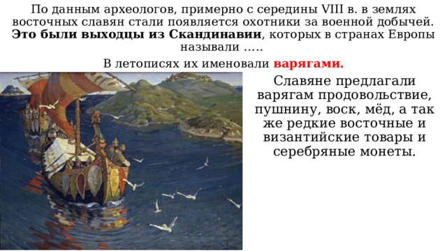 По данным археологов, примерно с середины VIII в. в землях восточных славян стали появляется охотники за военной добычей. Это были выходцы из Скандинавии , которых в странах Европы называли ….. В летописях их именовали варягами. Славяне предлагали варягам продовольствие, пушнину, воск, мёд, а так же редкие восточные и византийские товары и серебряные монеты. 