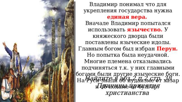 Владимир понимал что для укрепления государства нужна единая вера. Вначале Владимир попытался использовать язычество. У княжеского дворца были поставлены языческие идолы. Главным богом был избран Перун. Но попытка была неудачной. Многие племена отказывались подчиняться т.к. у них главными богами были другие языческие боги. На Руси знали об иудаизме от хазар и об исламе от булгар. Найдите в абз.2 п.2 стр. 38 Причины принятия христианства 
