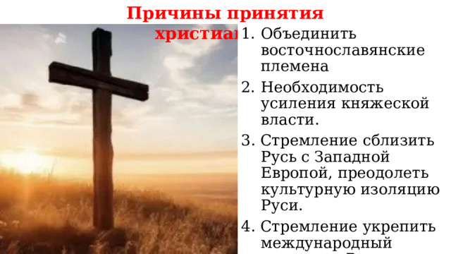 Причины принятия христианства: Объединить восточнославянские племена Необходимость усиления княжеской власти. 3. Стремление сблизить Русь с Западной Европой, преодолеть культурную изоляцию Руси. 4. Стремление укрепить международный авторитет Руси.  