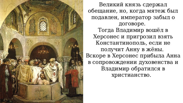 Великий князь сдержал обещание, но, когда мятеж был подавлен, император забыл о договоре. Тогда Владимир вошёл в Херсонес и пригрозил взять Константинополь, если не получит Анну в жёны. Вскоре в Херсонес прибыла Анна в сопровождении духовенства и Владимир обратился в христианство. 