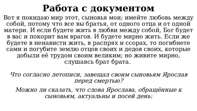Работа с документом Вот я покидаю мир этот, сыновья мои; имейте любовь между собой, потому что все вы братья, от одного отца и от одной матери. И если будете жить в любви между собой, Бог будет в вас и покорит вам врагов. И будете мирно жить. Если же будете в ненависти жить, в распрях и ссорах, то погибнете сами и погубите землю отцов своих и дедов своих, которые добыли её трудом своим великим; но живите мирно, слушаясь брат брата. Что согласно летописи, завещал своим сыновьям Ярослав перед смертью? Можно ли сказать, что слова Ярослава, обращённые к сыновьям, актуальны и посей день: 