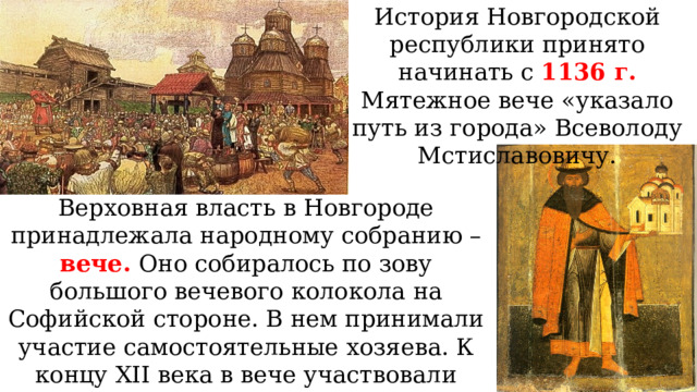 История Новгородской республики принято начинать с 1136 г. Мятежное вече «указало путь из города» Всеволоду Мстиславовичу. Верховная власть в Новгороде принадлежала народному собранию – вече. Оно собиралось по зову большого вечевого колокола на Софийской стороне. В нем принимали участие самостоятельные хозяева. К концу XII века в вече участвовали лишь богатые новгородцы, прежде всего бояре. 
