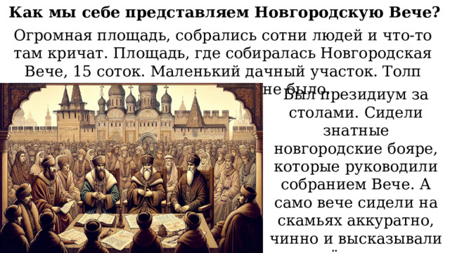 Как мы себе представляем Новгородскую Вече? Огромная площадь, собрались сотни людей и что-то там кричат. Площадь, где собиралась Новгородская Вече, 15 соток. Маленький дачный участок. Толп кричащих на Вече не было. Был президиум за столами. Сидели знатные новгородские бояре, которые руководили собранием Вече. А само вече сидели на скамьях аккуратно, чинно и высказывали своё мнение, выступали и голосовали. 