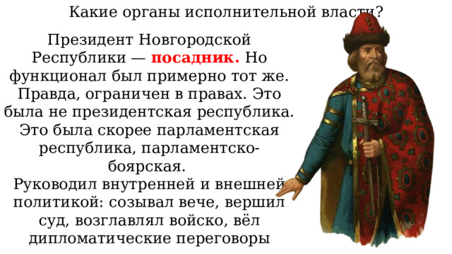 Какие органы исполнительной власти? Президент Новгородской Республики — посадник. Но функционал был примерно тот же. Правда, ограничен в правах. Это была не президентская республика. Это была скорее парламентская республика, парламентско-боярская. Руководил внутренней и внешней политикой: созывал вече, вершил суд, возглавлял войско, вёл дипломатические переговоры 