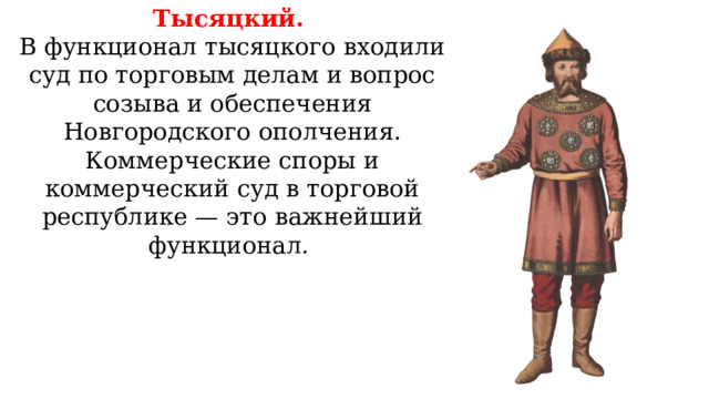 Тысяцкий. В функционал тысяцкого входили суд по торговым делам и вопрос созыва и обеспечения Новгородского ополчения. Коммерческие споры и коммерческий суд в торговой республике — это важнейший функционал. 