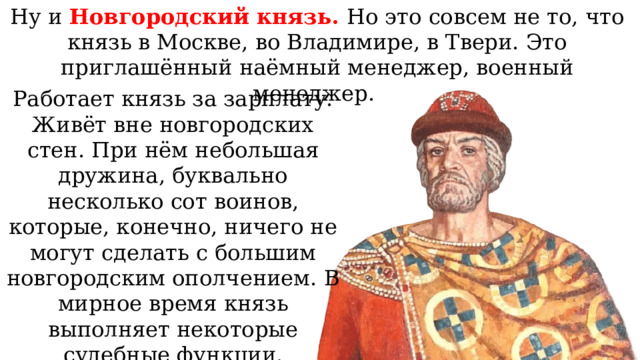 Ну и Новгородский князь. Но это совсем не то, что князь в Москве, во Владимире, в Твери. Это приглашённый наёмный менеджер, военный менеджер. Работает князь за зарплату. Живёт вне новгородских стен. При нём небольшая дружина, буквально несколько сот воинов, которые, конечно, ничего не могут сделать с большим новгородским ополчением. В мирное время князь выполняет некоторые судебные функции. 