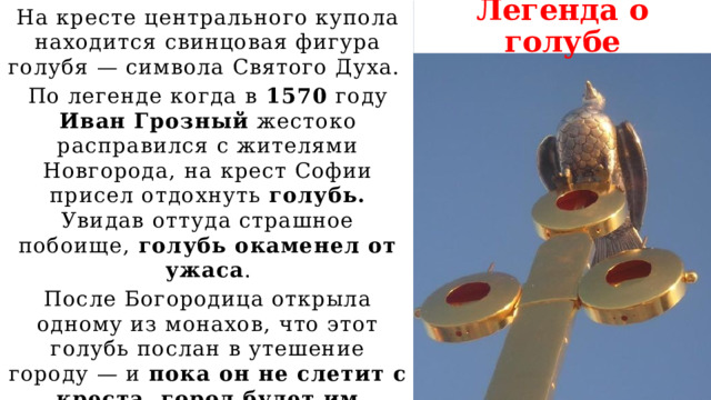 Легенда о голубе На кресте центрального купола находится свинцовая фигура голубя — символа Святого Духа. По легенде когда в 1570 году Иван Грозный жестоко расправился с жителями Новгорода, на крест Софии присел отдохнуть голубь. Увидав оттуда страшное побоище, голубь окаменел от ужаса . После Богородица открыла одному из монахов, что этот голубь послан в утешение городу — и пока он не слетит с креста, город будет им храним. 