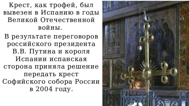 Крест, как трофей, был вывезен в Испанию в годы Великой Отечественной войны. В результате переговоров российского президента В.В. Путина и короля Испании испанская сторона приняла решение передать крест Софийского собора России в 2004 году. 