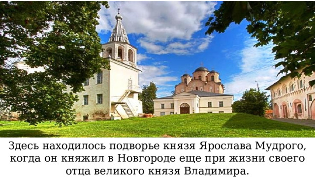 Здесь находилось подворье князя Ярослава Мудрого, когда он княжил в Новгороде еще при жизни своего отца великого князя Владимира.  