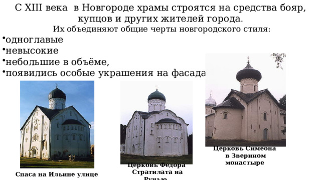 С XIII века в Новгороде храмы строятся на средства бояр, купцов и других жителей города .  Их объединяют общие черты новгородского стиля: одноглавые невысокие небольшие в объёме, появились особые украшения на фасадах Церковь Симеона в Зверином монастыре  Церковь Федора  Стратилата на Ручью  Спаса на Ильине улице  