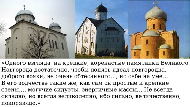 «Одного взгляда на крепкие, коренастые памятники Великого Новгорода достаточно, чтобы понять идеал новгородца, доброго вояки, не очень обтёсанного…, но себе на уме… В его зодчестве такие же, как сам он простые и крепкие стены…, могучие силуэты, энергичные массы… Не всегда складно, но всегда великолепно, ибо сильно, величественно, покоряюще.» И.Э. Грабарь 