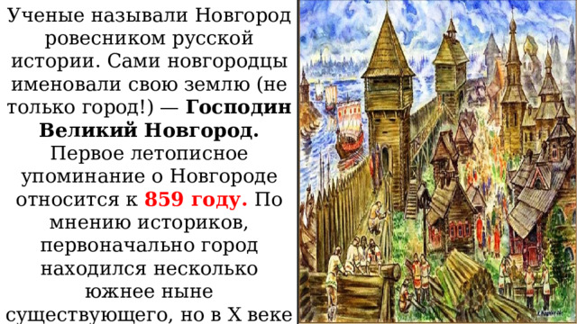 Ученые называли Новгород ровесником русской истории. Сами новгородцы именовали свою землю (не только город!) — Господин Великий Новгород. Первое летописное упоминание о Новгороде относится к 859 году. По мнению историков, первоначально город находился несколько южнее ныне существующего, но в X веке был перенесен на современное место, с чем, по некоторым версиям, и связано его название 