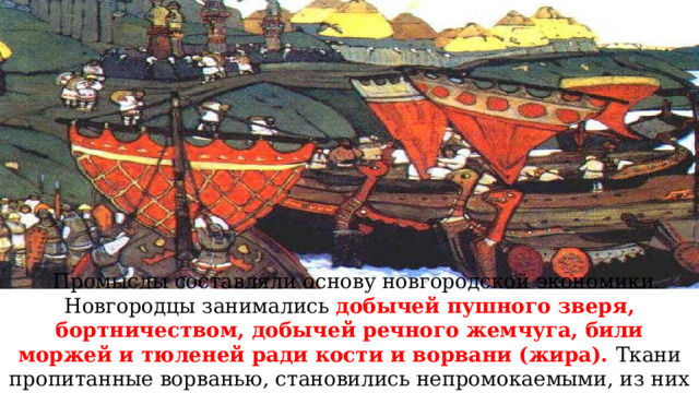 Промыслы составляли основу новгородской экономики. Новгородцы занимались добычей пушного зверя, бортничеством, добычей речного жемчуга, били моржей и тюленей ради кости и ворвани (жира). Ткани пропитанные ворванью, становились непромокаемыми, из них делали паруса. 