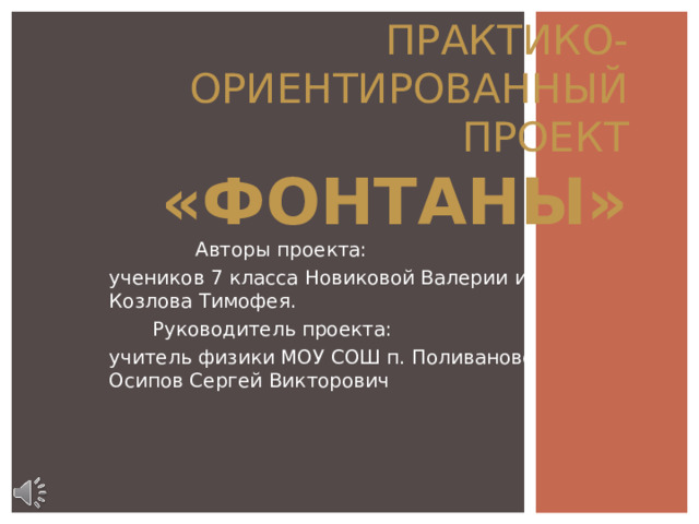 ПРАКТИКО-ОРИЕНТИРОВАННЫЙ ПРОЕКТ  «ФОНТАНЫ»  Авторы проекта: учеников 7 класса Новиковой Валерии и Козлова Тимофея.  Руководитель проекта: учитель физики МОУ СОШ п. Поливаново Осипов Сергей Викторович 