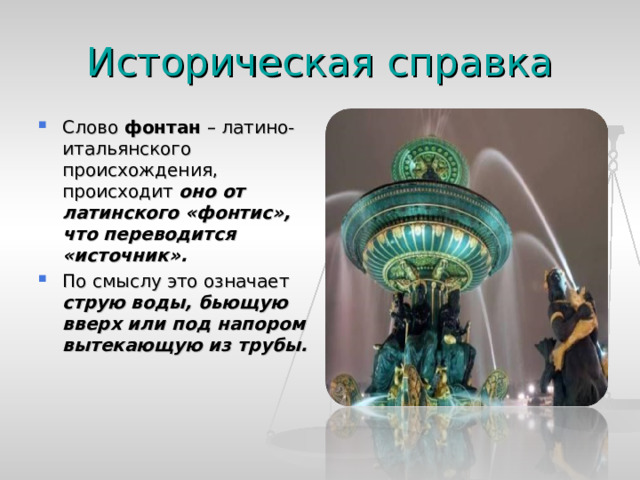 Историческая справка Слово фонтан – латино-итальянского происхождения, происходит оно от латинского «фонтис», что переводится «источник». По смыслу это означает струю воды, бьющую вверх или под напором вытекающую из трубы.  