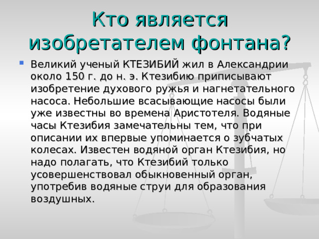 Кто является изобретателем фонтана? Великий ученый КТЕЗИБИЙ жил в Александрии около 150 г. до н. э. Ктезибию приписывают изобретение духового ружья и нагнетательного насоса. Небольшие всасывающие насосы были уже известны во времена Аристотеля. Водяные часы Ктезибия замечательны тем, что при описании их впервые упоминается о зубчатых колесах. Известен водяной орган Ктезибия, но надо полагать, что Ктезибий только усовершенствовал обыкновенный орган, употребив водяные струи для образования воздушных. 