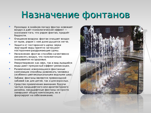 Назначение фонтанов Прохлада: в знойную погоду фонтан освежает воздух и даёт психологический эффект — осознание того, что рядом фонтан, придаёт бодрости. Очищение воздуха: фонтан очищает воздух от пыли, рядом с ним даже дышится легче. Защита от постороннего шума: звуки журчащей воды приятно заглушают посторонние раздражающие шумы. Увлажнение: фонтан способен качественно увлажнять воздух, что положительно сказывается на здоровье. Умиротворение: как звук, так и вид льющейся воды дают прекрасный эффект релаксации. Развлечение: изменяющиеся фонтанные композиции способны развлекать человека (особенно цветомузыкальными водными шоу). Забава: фонтаны являются превосходной забавой как для детей, так и для взрослых. Средство привлечения внимания: будучи частью ландшафтного или архитектурного дизайна, ландшафтные фонтаны не просто завершают общую композицию, но и фокусируют на себе внимание.  