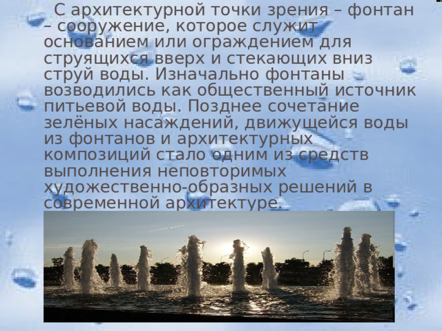  С архитектурной точки зрения – фонтан – сооружение, которое служит основанием или ограждением для струящихся вверх и стекающих вниз струй воды. Изначально фонтаны возводились как общественный источник питьевой воды. Позднее сочетание зелёных насаждений, движущейся воды из фонтанов и архитектурных композиций стало одним из средств выполнения неповторимых художественно-образных решений в современной архитектуре. 