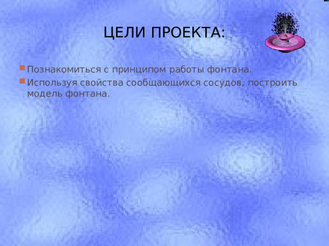ЦЕЛИ ПРОЕКТА: Познакомиться с принципом работы фонтана. Используя свойства сообщающихся сосудов, построить модель фонтана.  