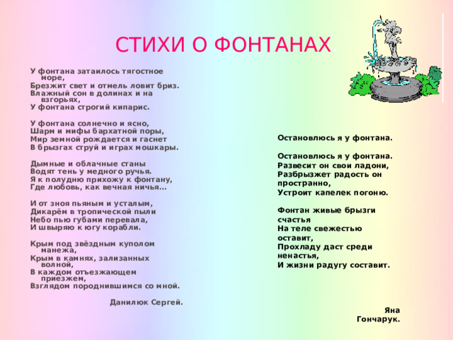 СТИХИ О ФОНТАНАХ . У фонтана затаилось тягостное море, Брезжит свет и отмель ловит бриз. Влажный сон в долинах и на взгорьях, У фонтана строгий кипарис.  У фонтана солнечно и ясно, Шарм и мифы бархатной поры, Мир земной рождается и гаснет В брызгах струй и играх мошкары.  Дымные и облачные станы Водят тень у медного ручья. Я к полудню прихожу к фонтану, Где любовь, как вечная ничья…  И от зноя пьяным и усталым, Дикарём в тропической пыли Небо пью губами перевала, И швыряю к югу корабли.  Крым под звёздным куполом манежа, Крым в камнях, зализанных волной, В каждом отъезжающем приезжем, Взглядом породнившимся со мной.  Данилюк Сергей. Остановлюсь я у фонтана.  Остановлюсь я у фонтана. Развесит он свои ладони, Разбрызжет радость он пространно, Устроит капелек погоню.  Фонтан живые брызги счастья На теле свежестью оставит, Прохладу даст среди ненастья, И жизни радугу составит.  Яна Гончарук. 