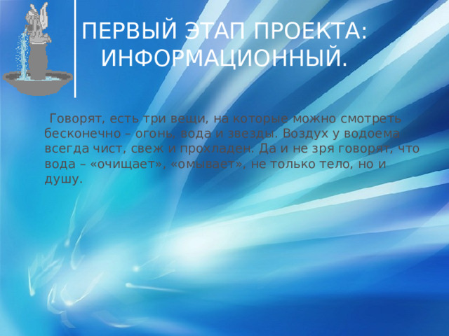 ПЕРВЫЙ ЭТАП ПРОЕКТА: ИНФОРМАЦИОННЫЙ.  Говорят, есть три вещи, на которые можно смотреть бесконечно – огонь, вода и звезды. Воздух у водоема всегда чист, свеж и прохладен. Да и не зря говорят, что вода – «очищает», «омывает», не только тело, но и душу. 