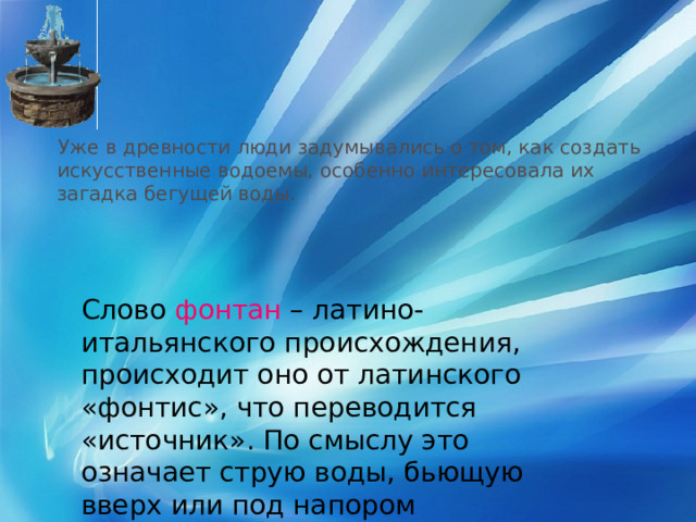  Уже в древности люди задумывались о том, как создать искусственные водоемы, особенно интересовала их загадка бегущей воды. Слово фонтан – латино-итальянского происхождения, происходит оно от латинского «фонтис», что переводится «источник». По смыслу это означает струю воды, бьющую вверх или под напором вытекающую из трубы. 