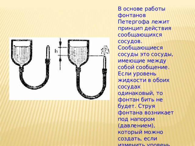 В основе работы фонтанов Петергофа лежит принцип действия сообщающихся сосудов. Сообщающиеся сосуды это сосуды, имеющие между собой сообщение. Если уровень жидкости в обоих сосудах одинаковый, то фонтан бить не будет. Струя фонтана возникает под напором (давлением), который можно создать, если изменить уровень жидкости в одном из сосудов 