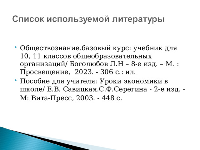 Обществознание.базовый курс: учебник для 10, 11 классов общеобразовательных организаций/ Боголюбов Л.Н – 8-е изд. – М. : Просвещение, 2023. - 306 с.: ил. Пособие для учителя: Уроки экономики в школе/ Е.В. Савицкая.С.Ф.Серегина - 2-е изд. -М: Вита-Пресс, 2003. - 448 с.    