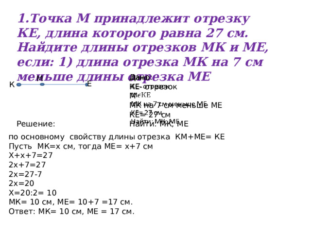 1.Точка М принадлежит отрезку КЕ, длина которого равна 27 см. Найдите длины отрезков МК и МЕ, если: 1) длина отрезка МК на 7 см меньше длины отрезка МЕ Дано:   КЕ- отрезок М МК на 7 см меньше МЕ КЕ= 27 см Найти: МК; МЕ М Е К Решение: по основному свойству длины отрезка КМ+МЕ= КЕ Пусть МК=х см, тогда МЕ= х+7 см Х+х+7=27 2х+7=27 2х=27-7 2х=20 Х=20:2= 10 МК= 10 см, МЕ= 10+7 =17 см. Ответ: МК= 10 см, МЕ = 17 см. 
