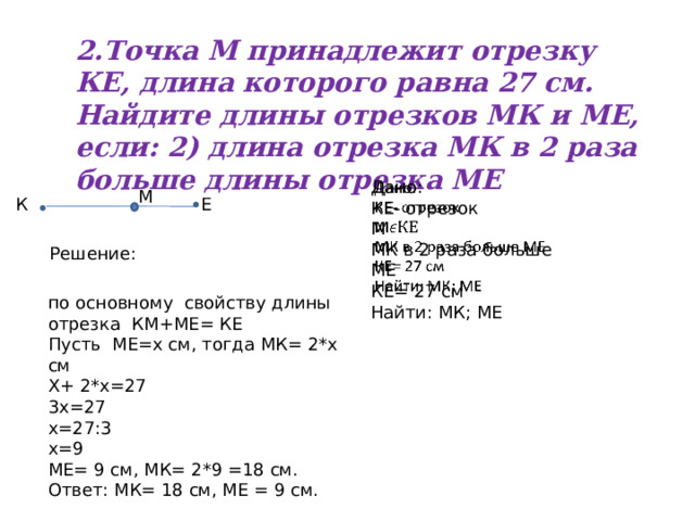 2.Точка М принадлежит отрезку КЕ, длина которого равна 27 см. Найдите длины отрезков МК и МЕ, если: 2) длина отрезка МК в 2 раза больше длины отрезка МЕ   Дано: КЕ- отрезок М МК в 2 раза больше МЕ КЕ= 27 см Найти: МК; МЕ М К Е Решение: по основному свойству длины отрезка КМ+МЕ= КЕ Пусть МЕ=х см, тогда МК= 2*х см Х+ 2*х=27 3х=27 х=27:3 х=9 МЕ= 9 см, МК= 2*9 =18 см. Ответ: МК= 18 см, МЕ = 9 см. 