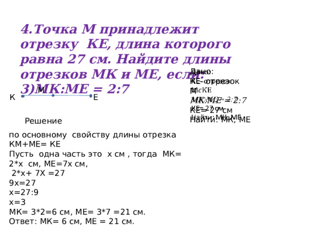 4.Точка М принадлежит отрезку КЕ, длина которого равна 27 см. Найдите длины отрезков МК и МЕ, если: 3)МК:МЕ = 2:7 Дано:   КЕ- отрезок М МК:МЕ = 2:7 КЕ= 27 см Найти: МК; МЕ М К Е Решение по основному свойству длины отрезка КМ+МЕ= КЕ Пусть одна часть это х см , тогда МК= 2*х см, МЕ=7х см,  2*х+ 7Х =27 9х=27 х=27:9 х=3 МК= 3*2=6 см, МЕ= 3*7 =21 см. Ответ: МК= 6 см, МЕ = 21 см. 