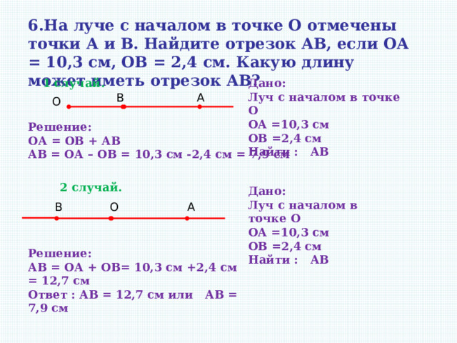 6.На луче с началом в точке О отмечены точки А и В. Найдите отрезок АВ, если OА = 10,3 см, OВ = 2,4 см. Какую длину может иметь отрезок АВ? 1 случай. Дано: Луч с началом в точке О ОА =10,3 см ОВ =2,4 см Найти : АВ А В О Решение: ОА = ОВ + АВ АВ = ОА – ОВ = 10,3 см -2,4 см = 7,9 см 2 случай. Дано: Луч с началом в точке О ОА =10,3 см ОВ =2,4 см Найти : АВ А В О Решение: АВ = ОА + ОВ= 10,3 см +2,4 см = 12,7 см Ответ : АВ = 12,7 см или АВ = 7,9 см  