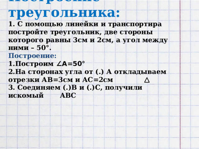 Построение треугольника:  1. С помощью линейки и транспортира постройте треугольник, две стороны которого равны 3см и 2см, а угол между ними – 50°.  Построение:  1.Построим ∠А=50°  2.На сторонах угла от (.) А откладываем отрезки АВ=3см и АС=2см  3. Соединяем (.)В и (.)С, получили искомый АВС           