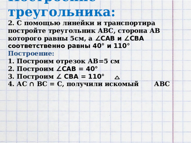 Построение треугольника:  2. С помощью линейки и транспортира постройте треугольник АВС, сторона АВ которого равны 5см, а ∠САВ и ∠СВА соответственно равны 40° и 110°  Построение:  1. Построим отрезок АВ=5 см  2. Построим ∠САВ = 40°  3. Построим ∠ СВА = 110°  4. АС ∩ ВС = С, получили искомый АВС           