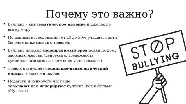 Почему это важно? Буллинг –  систематическое явление  в школах по всему миру. По данным исследований, от 20 до 30% учащихся хотя бы раз сталкивались с травлей. Буллинг наносит  непоправимый вред  психическому здоровью жертвы (депрессия, тревожность, суицидальные мысли, снижение успеваемости). Травля разрушает  социально-психологический климат  в классе и школе. Педагоги и психологи часто  не замечают  или  игнорируют  буллинг (как в фильме «Чучело»). 