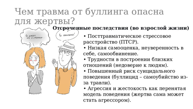 Чем травма от буллинга опасна для жертвы? Отсроченные последствия (во взрослой жизни) • Посттравматическое стрессовое расстройство (ПТСР). • Низкая самооценка, неуверенность в себе, самообвинение. • Трудности в построении близких отношений (недоверие к людям). • Повышенный риск суицидального поведения (буллицид – самоубийство из-за травли). • Агрессия и жестокость как перенятая модель поведения (жертва сама может стать агрессором). 