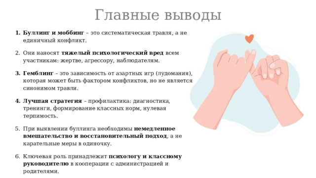Главные выводы Буллинг и моббинг  – это систематическая травля, а не единичный конфликт. Они наносят  тяжелый психологический вред  всем участникам: жертве, агрессору, наблюдателям. Гемблинг  – это зависимость от азартных игр (лудомания), которая может быть фактором конфликтов, но не является синонимом травли. Лучшая стратегия  – профилактика: диагностика, тренинги, формирование классных норм, нулевая терпимость. При выявлении буллинга необходимы  немедленное вмешательство и восстановительный подход , а не карательные меры в одиночку. Ключевая роль принадлежит  психологу и классному руководителю  в кооперации с администрацией и родителями. 