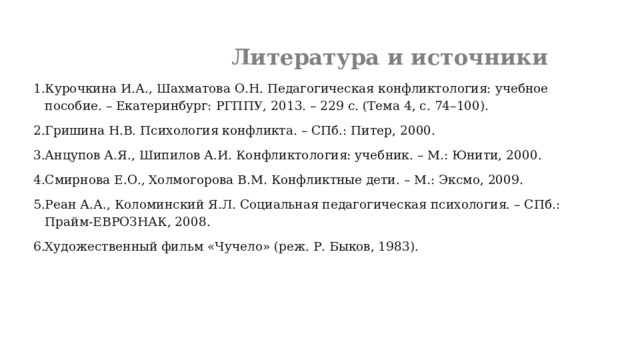  Литература и источники Курочкина И.А., Шахматова О.Н. Педагогическая конфликтология: учебное пособие. – Екатеринбург: РГППУ, 2013. – 229 с. (Тема 4, с. 74–100). Гришина Н.В. Психология конфликта. – СПб.: Питер, 2000. Анцупов А.Я., Шипилов А.И. Конфликтология: учебник. – М.: Юнити, 2000. Смирнова Е.О., Холмогорова В.М. Конфликтные дети. – М.: Эксмо, 2009. Реан А.А., Коломинский Я.Л. Социальная педагогическая психология. – СПб.: Прайм-ЕВРОЗНАК, 2008. Художественный фильм «Чучело» (реж. Р. Быков, 1983).  