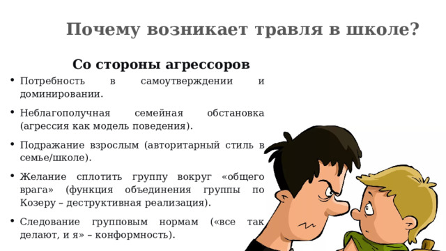 Почему возникает травля в школе? Со стороны агрессоров Потребность в самоутверждении и доминировании. Неблагополучная семейная обстановка (агрессия как модель поведения). Подражание взрослым (авторитарный стиль в семье/школе). Желание сплотить группу вокруг «общего врага» (функция объединения группы по Козеру – деструктивная реализация). Следование групповым нормам («все так делают, и я» – конформность). 